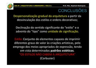CES-JF | ARQUITETURA E URBANISMO | HAU II | Prof. Msc. Raphael Rodrigues
Despersonalização gradual da arquitetura a partir da
desvinculação dos estilos e ordens decorativas;
Declinação do sentido significante do “estilo” e o
advento do “tipo” como unidade de significação.
CONCLUSÕES
Estilo: Conjunto de elementos capazes de imprimir
diferentes graus de valor às criações artísticas, pelo
emprego dos meios apropriados de expressão, tendo
em vista determinados padrões estéticos.
“OS ESTILOS NÃO CABEM À ARQUITETURA”
(Corbusier)
 