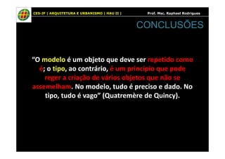CES-JF | ARQUITETURA E URBANISMO | HAU II | Prof. Msc. Raphael Rodrigues
“O modelo é um objeto que deve ser repetido como
é; o tipo, ao contrário, é um princípio que pode
reger a criação de vários objetos que não se
CONCLUSÕES
reger a criação de vários objetos que não se
assemelham. No modelo, tudo é preciso e dado. No
tipo, tudo é vago” (Quatremère de Quincy).
 