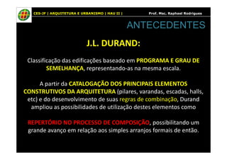 CES-JF | ARQUITETURA E URBANISMO | HAU II | Prof. Msc. Raphael Rodrigues
J.L. DURAND:
Classificação das edificações baseado em PROGRAMA E GRAU DE
SEMELHANÇA, representando-as na mesma escala.
A partir da CATALOGAÇÃO DOS PRINCIPAIS ELEMENTOS
ANTECEDENTES
A partir da CATALOGAÇÃO DOS PRINCIPAIS ELEMENTOS
CONSTRUTIVOS DA ARQUITETURA (pilares, varandas, escadas, halls,
etc) e do desenvolvimento de suas regras de combinação, Durand
ampliou as possibilidades de utilização destes elementos como
REPERTÓRIO NO PROCESSO DE COMPOSIÇÃO, possibilitando um
grande avanço em relação aos simples arranjos formais de então.
 
