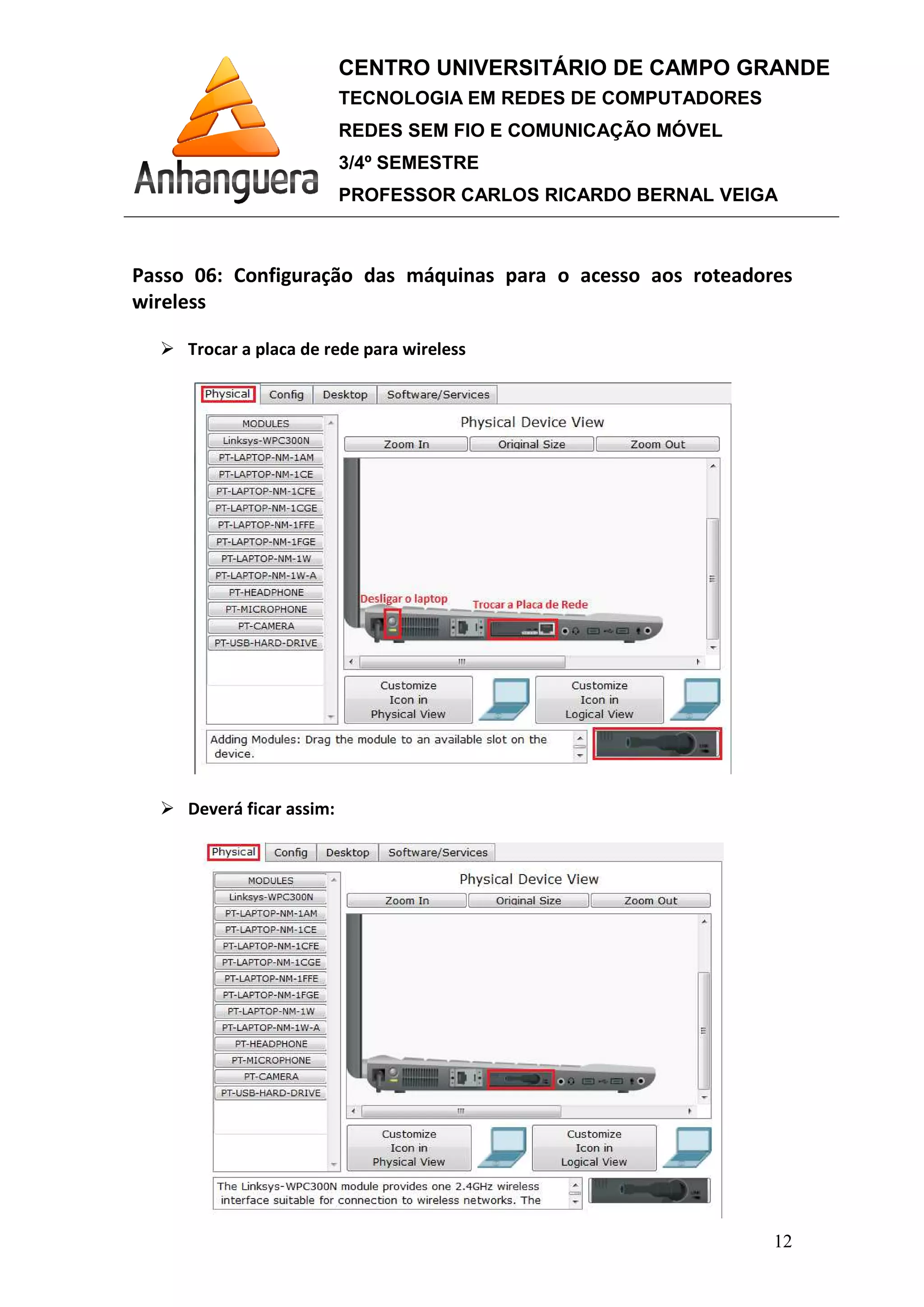 Passo 06: Configuração das máquinas para o acesso aos roteadores
wireless
Trocar a placa de rede para wireless
Deverá ficar assim:
CENTRO UNIVERSITÁRIO DE CAMPO GRANDE
TECNOLOGIA EM REDES DE COMPUTADORES
REDES SEM FIO E COMUNICAÇÃO MÓVEL
3/4º SEMESTRE
PROFESSOR CARLOS RICARDO BERNAL VEIGA
: Configuração das máquinas para o acesso aos roteadores
Trocar a placa de rede para wireless
Deverá ficar assim:
CENTRO UNIVERSITÁRIO DE CAMPO GRANDE
TECNOLOGIA EM REDES DE COMPUTADORES
REDES SEM FIO E COMUNICAÇÃO MÓVEL
PROFESSOR CARLOS RICARDO BERNAL VEIGA
12
: Configuração das máquinas para o acesso aos roteadores
 