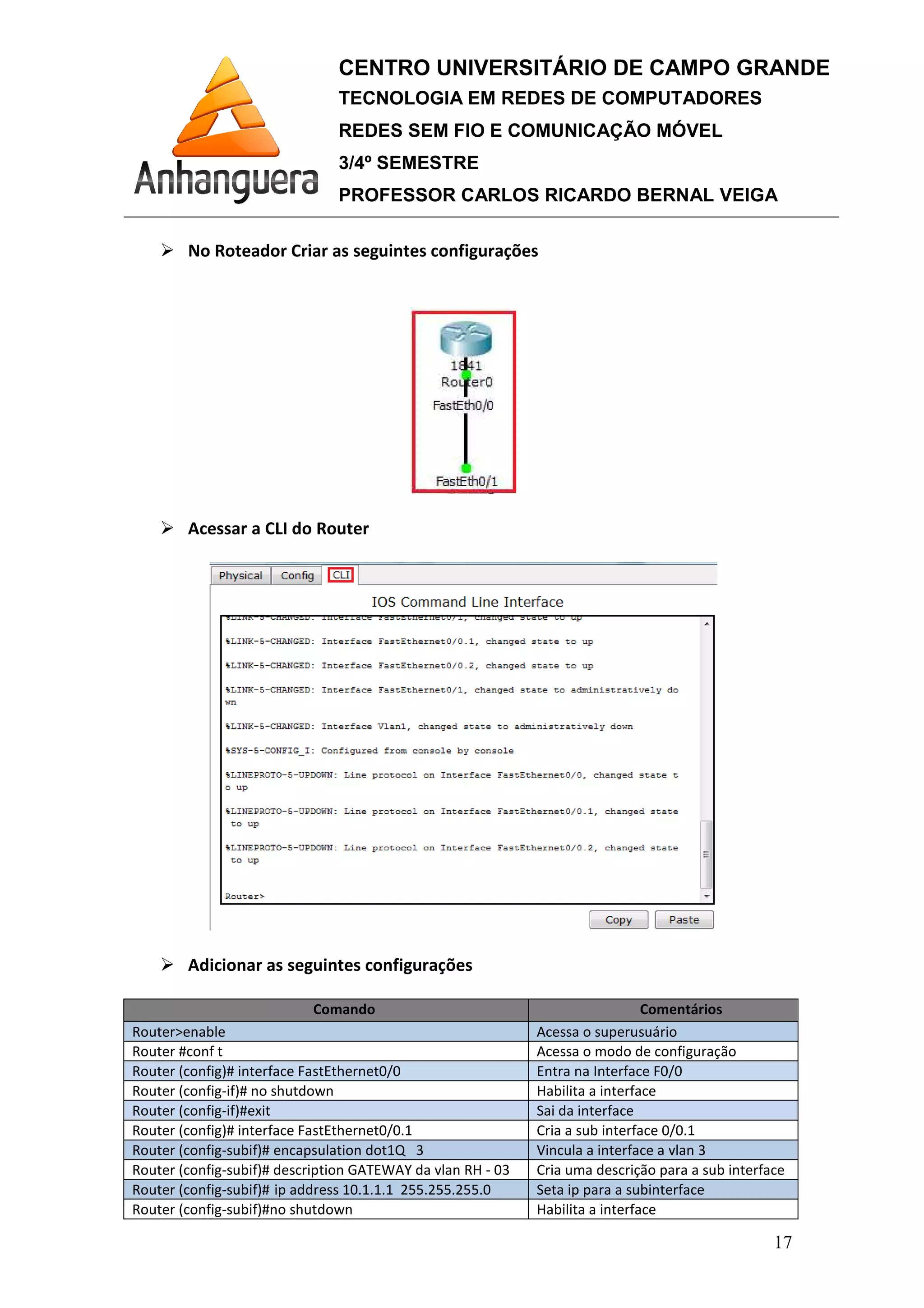 No Roteador Criar as seguintes configurações
Acessar a CLI do Router
Adicionar as seguintes configurações
Comando
Router>enable
Router #conf t
Router (config)# interface FastEthernet0/0
Router (config-if)# no shutdown
Router (config-if)#exit
Router (config)# interface FastEthernet0/0.1
Router (config-subif)# encapsulation dot1Q
Router (config-subif)# description GATEWAY da vlan RH
Router (config-subif)# ip address
Router (config-subif)#no shutdown
CENTRO UNIVERSITÁRIO DE CAMPO GRANDE
TECNOLOGIA EM REDES DE COMPUTADORES
REDES SEM FIO E COMUNICAÇÃO MÓVEL
3/4º SEMESTRE
PROFESSOR CARLOS RICARDO BERNAL VEIGA
No Roteador Criar as seguintes configurações
Acessar a CLI do Router
Adicionar as seguintes configurações
Comando Comentários
Acessa o superusuário
Acessa o modo de configuração
interface FastEthernet0/0 Entra na Interface F0/
Habilita a interface
Sai da interface
interface FastEthernet0/0.1 Cria a sub interface 0/0.1
encapsulation dot1Q 3 Vincula a interface a vlan 3
description GATEWAY da vlan RH - 03 Cria uma descrição para a sub interface
ip address 10.1.1.1 255.255.255.0 Seta ip para a subinterface
no shutdown Habilita a interface
CENTRO UNIVERSITÁRIO DE CAMPO GRANDE
TECNOLOGIA EM REDES DE COMPUTADORES
REDES SEM FIO E COMUNICAÇÃO MÓVEL
PROFESSOR CARLOS RICARDO BERNAL VEIGA
17
Comentários
Acessa o superusuário
Acessa o modo de configuração
Entra na Interface F0/0
Cria a sub interface 0/0.1
Vincula a interface a vlan 3
Cria uma descrição para a sub interface
Seta ip para a subinterface
 