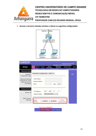 Acessar o terceiro roteador wireless e alterar as seguintes configurações
CENTRO UNIVERSITÁRIO DE CAMPO GRANDE
TECNOLOGIA EM REDES DE COMPUTADORES
REDES SEM FIO E COMUNICAÇÃO MÓVEL
3/4º SEMESTRE
PROFESSOR CARLOS RICARDO BERNAL VEIGA
roteador wireless e alterar as seguintes configurações
CENTRO UNIVERSITÁRIO DE CAMPO GRANDE
TECNOLOGIA EM REDES DE COMPUTADORES
REDES SEM FIO E COMUNICAÇÃO MÓVEL
PROFESSOR CARLOS RICARDO BERNAL VEIGA
10
roteador wireless e alterar as seguintes configurações
 