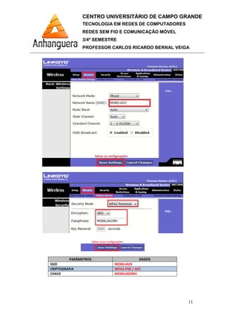 PARÂMETROS
SSID
CRIPTOGRAFIA
CHAVE
CENTRO UNIVERSITÁRIO DE CAMPO GRANDE
TECNOLOGIA EM REDES DE COMPUTADORES
REDES SEM FIO E COMUNICAÇÃO MÓVEL
3/4º SEMESTRE
PROFESSOR CARLOS RICARDO BERNAL VEIGA
PARÂMETROS DADOS
MOBILIA03
WPA2-PSK / AES
MOBILIA03RH
CENTRO UNIVERSITÁRIO DE CAMPO GRANDE
TECNOLOGIA EM REDES DE COMPUTADORES
REDES SEM FIO E COMUNICAÇÃO MÓVEL
PROFESSOR CARLOS RICARDO BERNAL VEIGA
11
 