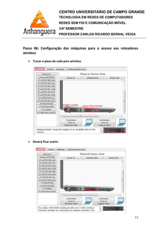 Passo 06: Configuração das máquinas para o acesso aos roteadores
wireless
Trocar a placa de rede para wireless
Deverá ficar assim:
CENTRO UNIVERSITÁRIO DE CAMPO GRANDE
TECNOLOGIA EM REDES DE COMPUTADORES
REDES SEM FIO E COMUNICAÇÃO MÓVEL
3/4º SEMESTRE
PROFESSOR CARLOS RICARDO BERNAL VEIGA
: Configuração das máquinas para o acesso aos roteadores
Trocar a placa de rede para wireless
Deverá ficar assim:
CENTRO UNIVERSITÁRIO DE CAMPO GRANDE
TECNOLOGIA EM REDES DE COMPUTADORES
REDES SEM FIO E COMUNICAÇÃO MÓVEL
PROFESSOR CARLOS RICARDO BERNAL VEIGA
12
: Configuração das máquinas para o acesso aos roteadores
 
