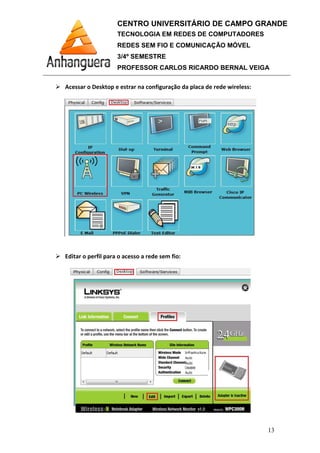 Acessar o Desktop e estrar na configuração da placa de rede
Editar o perfil para o
CENTRO UNIVERSITÁRIO DE CAMPO GRANDE
TECNOLOGIA EM REDES DE COMPUTADORES
REDES SEM FIO E COMUNICAÇÃO MÓVEL
3/4º SEMESTRE
PROFESSOR CARLOS RICARDO BERNAL VEIGA
Acessar o Desktop e estrar na configuração da placa de rede wireless
Editar o perfil para o acesso a rede sem fio:
CENTRO UNIVERSITÁRIO DE CAMPO GRANDE
TECNOLOGIA EM REDES DE COMPUTADORES
REDES SEM FIO E COMUNICAÇÃO MÓVEL
PROFESSOR CARLOS RICARDO BERNAL VEIGA
13
wireless:
 