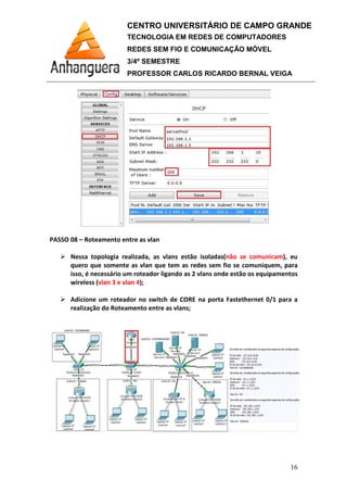 PASSO 08 – Roteamento entre as vlan
Nessa topologia realizada, as vlans estão isoladas
quero que somente as vlan que
isso, é necessário um roteador ligando as 2 vlans onde estão os equipamentos
wireless (vlan 3 e vlan 4
Adicione um roteador no switch de CORE na porta Fastethernet 0/1 para a
realização do Roteamento entre as
CENTRO UNIVERSITÁRIO DE CAMPO GRANDE
TECNOLOGIA EM REDES DE COMPUTADORES
REDES SEM FIO E COMUNICAÇÃO MÓVEL
3/4º SEMESTRE
PROFESSOR CARLOS RICARDO BERNAL VEIGA
Roteamento entre as vlan
Nessa topologia realizada, as vlans estão isoladas(não se comunicam
quero que somente as vlan que tem as redes sem fio se comuniquem, para
é necessário um roteador ligando as 2 vlans onde estão os equipamentos
vlan 3 e vlan 4);
Adicione um roteador no switch de CORE na porta Fastethernet 0/1 para a
realização do Roteamento entre as vlans;
CENTRO UNIVERSITÁRIO DE CAMPO GRANDE
TECNOLOGIA EM REDES DE COMPUTADORES
REDES SEM FIO E COMUNICAÇÃO MÓVEL
PROFESSOR CARLOS RICARDO BERNAL VEIGA
16
não se comunicam), eu
tem as redes sem fio se comuniquem, para
é necessário um roteador ligando as 2 vlans onde estão os equipamentos
Adicione um roteador no switch de CORE na porta Fastethernet 0/1 para a
 