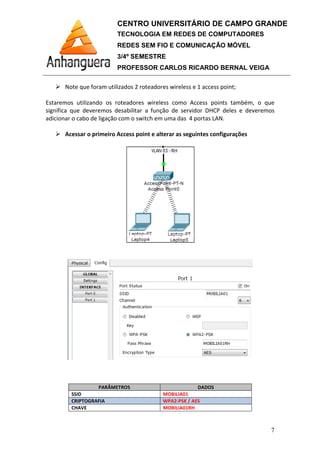 Note que foram utilizados
Estaremos utilizando os roteadores wireless como Access points também, o que
significa que deveremos desabilitar a função de servidor DHCP deles e deveremos
adicionar o cabo de ligação com o switch em uma das 4 po
Acessar o primeiro Access point e alterar as seguintes configurações
PARÂMETROS
SSID
CRIPTOGRAFIA
CHAVE
CENTRO UNIVERSITÁRIO DE CAMPO GRANDE
TECNOLOGIA EM REDES DE COMPUTADORES
REDES SEM FIO E COMUNICAÇÃO MÓVEL
3/4º SEMESTRE
PROFESSOR CARLOS RICARDO BERNAL VEIGA
Note que foram utilizados 2 roteadores wireless e 1 access point
Estaremos utilizando os roteadores wireless como Access points também, o que
significa que deveremos desabilitar a função de servidor DHCP deles e deveremos
adicionar o cabo de ligação com o switch em uma das 4 portas LAN.
Acessar o primeiro Access point e alterar as seguintes configurações
PARÂMETROS DADOS
MOBILIA01
WPA2-PSK / AES
MOBILIA01RH
CENTRO UNIVERSITÁRIO DE CAMPO GRANDE
TECNOLOGIA EM REDES DE COMPUTADORES
REDES SEM FIO E COMUNICAÇÃO MÓVEL
PROFESSOR CARLOS RICARDO BERNAL VEIGA
7
2 roteadores wireless e 1 access point;
Estaremos utilizando os roteadores wireless como Access points também, o que
significa que deveremos desabilitar a função de servidor DHCP deles e deveremos
Acessar o primeiro Access point e alterar as seguintes configurações
 