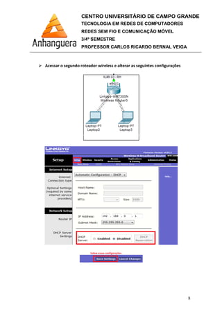 Acessar o segundo roteador wireless e alterar as seguintes configurações
CENTRO UNIVERSITÁRIO DE CAMPO GRANDE
TECNOLOGIA EM REDES DE COMPUTADORES
REDES SEM FIO E COMUNICAÇÃO MÓVEL
3/4º SEMESTRE
PROFESSOR CARLOS RICARDO BERNAL VEIGA
Acessar o segundo roteador wireless e alterar as seguintes configurações
CENTRO UNIVERSITÁRIO DE CAMPO GRANDE
TECNOLOGIA EM REDES DE COMPUTADORES
REDES SEM FIO E COMUNICAÇÃO MÓVEL
PROFESSOR CARLOS RICARDO BERNAL VEIGA
8
Acessar o segundo roteador wireless e alterar as seguintes configurações
 
