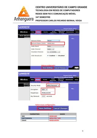 PARÂMETROS
SSID
CRIPTOGRAFIA
CHAVE
CENTRO UNIVERSITÁRIO DE CAMPO GRANDE
TECNOLOGIA EM REDES DE COMPUTADORES
REDES SEM FIO E COMUNICAÇÃO MÓVEL
3/4º SEMESTRE
PROFESSOR CARLOS RICARDO BERNAL VEIGA
PARÂMETROS DADOS
MOBILIA02
WPA2-PSK / AES
MOBILIA02RH
CENTRO UNIVERSITÁRIO DE CAMPO GRANDE
TECNOLOGIA EM REDES DE COMPUTADORES
REDES SEM FIO E COMUNICAÇÃO MÓVEL
PROFESSOR CARLOS RICARDO BERNAL VEIGA
9
 