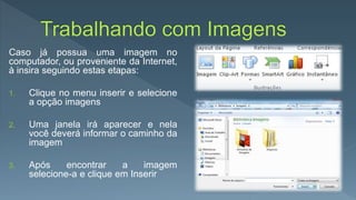 Caso já possua uma imagem no
computador, ou proveniente da Internet,
à insira seguindo estas etapas:
1. Clique no menu inserir e selecione
a opção imagens
2. Uma janela irá aparecer e nela
você deverá informar o caminho da
imagem
3. Após encontrar a imagem
selecione-a e clique em Inserir
 