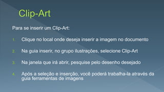 Para se inserir um Clip-Art:
1. Clique no local onde deseja inserir a imagem no documento
2. Na guia inserir, no grupo ilustrações, selecione Clip-Art
3. Na janela que irá abrir, pesquise pelo desenho desejado
4. Após a seleção e inserção, você poderá trabalha-la através da
guia ferramentas de imagens
 