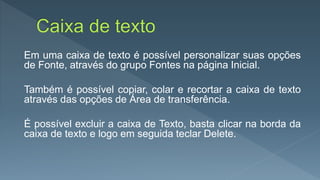 Em uma caixa de texto é possível personalizar suas opções
de Fonte, através do grupo Fontes na página Inicial.
Também é possível copiar, colar e recortar a caixa de texto
através das opções de Área de transferência.
É possível excluir a caixa de Texto, basta clicar na borda da
caixa de texto e logo em seguida teclar Delete.
 