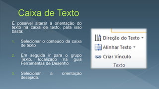 É possível alterar a orientação do
texto na caixa de texto, para isso
basta:
1. Selecionar o conteúdo da caixa
de texto
2. Em seguida ir para o grupo
Texto, localizado na guia
Ferramentas de Desenho
3. Selecionar a orientação
desejada.
 