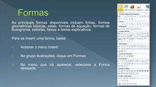 As principais formas disponíveis incluem linhas, formas
geométricas básicas, setas, formas de equação, formas de
fluxograma, estrelas, faixas e textos explicativos.
Para se inserir uma forma, basta:
1. Acessar o menu inserir
2. No grupo Ilustrações, clique em Formas
3. No menu que irá aparecer, selecione a Forma
desejada
 
