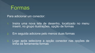 Para adicionar um conector:
1. Insira uma nova tela de desenho, localizado no menu
inserir, no grupo ilustrações, opção de formas
2. Em seguida adicione pelo menos duas formas
3. Logo após selecione a opção conector nas opções de
linha da ferramenta formas
 