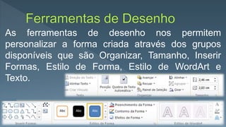 As ferramentas de desenho nos permitem
personalizar a forma criada através dos grupos
disponíveis que são Organizar, Tamanho, Inserir
Formas, Estilo de Forma, Estilo de WordArt e
Texto.
 
