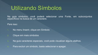 Na guia símbolos, você poderá selecionar uma Fonte, em subconjuntos
específicos na busca de um caractere.
Para isso:
1. No menu Inserir, clique em Símbolo
2. Clique em mais símbolos
3. Na guia caracteres especiais, você pode visualizar alguns atalhos.
4. Para excluir um símbolo, basta selecionar e apagar.
 