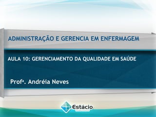 ADMINISTRAÇÃO E GERENCIA EM ENFERMAGEM
AULA 10: GERENCIAMENTO DA QUALIDADE EM SAÚDE
Profa
. Andréia Neves
 