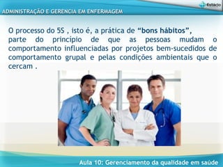 Aula 10: Gerenciamento da qualidade em saúde
ADMINISTRAÇÃO E GERENCIA EM ENFERMAGEMADMINISTRAÇÃO E GERENCIA EM ENFERMAGEM
O processo do 5S , isto é, a prática de “bons hábitos”,
parte do princípio de que as pessoas mudam o
comportamento influenciadas por projetos bem-sucedidos de
comportamento grupal e pelas condições ambientais que o
cercam .
 