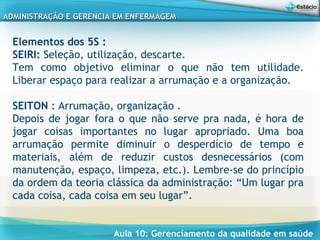 Aula 10: Gerenciamento da qualidade em saúde
ADMINISTRAÇÃO E GERENCIA EM ENFERMAGEMADMINISTRAÇÃO E GERENCIA EM ENFERMAGEM
Elementos dos 5S :
SEIRI: Seleção, utilização, descarte.
Tem como objetivo eliminar o que não tem utilidade.
Liberar espaço para realizar a arrumação e a organização.
 
SEITON : Arrumação, organização .
Depois de jogar fora o que não serve pra nada, é hora de
jogar coisas importantes no lugar apropriado. Uma boa
arrumação permite diminuir o desperdício de tempo e
materiais, além de reduzir custos desnecessários (com
manutenção, espaço, limpeza, etc.). Lembre-se do princípio
da ordem da teoria clássica da administração: “Um lugar pra
cada coisa, cada coisa em seu lugar”.
 