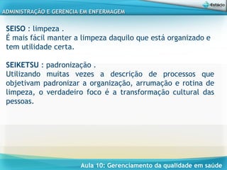 Aula 10: Gerenciamento da qualidade em saúde
ADMINISTRAÇÃO E GERENCIA EM ENFERMAGEMADMINISTRAÇÃO E GERENCIA EM ENFERMAGEM
SEISO : limpeza .
É mais fácil manter a limpeza daquilo que está organizado e
tem utilidade certa.
 
SEIKETSU : padronização .
Utilizando muitas vezes a descrição de processos que
objetivam padronizar a organização, arrumação e rotina de
limpeza, o verdadeiro foco é a transformação cultural das
pessoas.
 