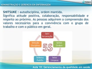 Aula 10: Gerenciamento da qualidade em saúde
ADMINISTRAÇÃO E GERENCIA EM ENFERMAGEMADMINISTRAÇÃO E GERENCIA EM ENFERMAGEM
SHITSUKE : autodisciplina, ordem mantida.
Significa atitude positiva, colaboração, responsabilidade e
respeito ao próximo. As pessoas adquirem a compreensão dos
valores necessários para a convivência com o grupo de
trabalho e com o público em geral.
 