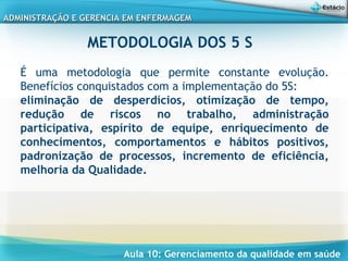 Aula 10: Gerenciamento da qualidade em saúde
ADMINISTRAÇÃO E GERENCIA EM ENFERMAGEMADMINISTRAÇÃO E GERENCIA EM ENFERMAGEM
METODOLOGIA DOS 5 S
É uma metodologia que permite constante evolução.
Benefícios conquistados com a implementação do 5S:
eliminação de desperdícios, otimização de tempo,
redução de riscos no trabalho, administração
participativa, espírito de equipe, enriquecimento de
conhecimentos, comportamentos e hábitos positivos,
padronização de processos, incremento de eficiência,
melhoria da Qualidade.
 