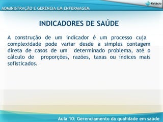 Aula 10: Gerenciamento da qualidade em saúde
ADMINISTRAÇÃO E GERENCIA EM ENFERMAGEMADMINISTRAÇÃO E GERENCIA EM ENFERMAGEM
INDICADORES DE SAÚDE
A construção de um indicador é um processo cuja
complexidade pode variar desde a simples contagem
direta de casos de um determinado problema, até o
cálculo de proporções, razões, taxas ou índices mais
sofisticados.
 