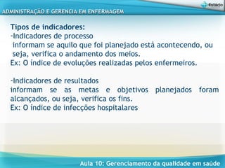 Aula 10: Gerenciamento da qualidade em saúde
ADMINISTRAÇÃO E GERENCIA EM ENFERMAGEMADMINISTRAÇÃO E GERENCIA EM ENFERMAGEM
Tipos de indicadores:
-Indicadores de processo
informam se aquilo que foi planejado está acontecendo, ou
seja, verifica o andamento dos meios.
Ex: O índice de evoluções realizadas pelos enfermeiros.
 
-Indicadores de resultados
informam se as metas e objetivos planejados foram
alcançados, ou seja, verifica os fins.
Ex: O índice de infecções hospitalares
 
 