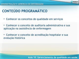 Aula 10: Gerenciamento da qualidade em saúde
ADMINISTRAÇÃO E GERENCIA EM ENFERMAGEMADMINISTRAÇÃO E GERENCIA EM ENFERMAGEM
CONTEÚDO PROGRAMÁTICO
• Conhecer os conceitos de qualidade em serviços
• Conhecer o conceito de auditoria administrativa e sua
aplicação na assistência de enfermagem
• Conhecer o conceito de acreditação hospitalar e sua
evolução histórica
 
 