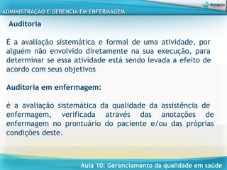 Aula 10: Gerenciamento da qualidade em saúde
ADMINISTRAÇÃO E GERENCIA EM ENFERMAGEMADMINISTRAÇÃO E GERENCIA EM ENFERMAGEM
Auditoria
 
É a avaliação sistemática e formal de uma atividade, por
alguém não envolvido diretamente na sua execução, para
determinar se essa atividade está sendo levada a efeito de
acordo com seus objetivos
Auditoria em enfermagem:
é a avaliação sistemática da qualidade da assistência de
enfermagem, verificada através das anotações de
enfermagem no prontuário do paciente e/ou das próprias
condições deste.
 