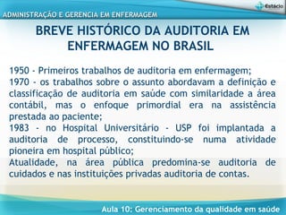 Aula 10: Gerenciamento da qualidade em saúde
ADMINISTRAÇÃO E GERENCIA EM ENFERMAGEMADMINISTRAÇÃO E GERENCIA EM ENFERMAGEM
BREVE HISTÓRICO DA AUDITORIA EM
ENFERMAGEM NO BRASIL
 
1950 - Primeiros trabalhos de auditoria em enfermagem;
1970 - os trabalhos sobre o assunto abordavam a definição e
classificação de auditoria em saúde com similaridade a área
contábil, mas o enfoque primordial era na assistência
prestada ao paciente;
1983 - no Hospital Universitário - USP foi implantada a
auditoria de processo, constituindo-se numa atividade
pioneira em hospital público;
Atualidade, na área pública predomina-se auditoria de
cuidados e nas instituições privadas auditoria de contas.
 