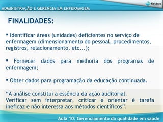 Aula 10: Gerenciamento da qualidade em saúde
ADMINISTRAÇÃO E GERENCIA EM ENFERMAGEMADMINISTRAÇÃO E GERENCIA EM ENFERMAGEM
FINALIDADES:
 
 Identificar áreas (unidades) deficientes no serviço de
enfermagem (dimensionamento do pessoal, procedimentos,
registros, relacionamento, etc...);
 Fornecer dados para melhoria dos programas de
enfermagem;
 Obter dados para programação da educação continuada.
“A análise constitui a essência da ação auditorial.
Verificar sem interpretar, criticar e orientar é tarefa
ineficaz e não interessa aos métodos científicos”.
 