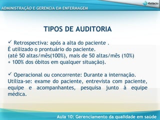 Aula 10: Gerenciamento da qualidade em saúde
ADMINISTRAÇÃO E GERENCIA EM ENFERMAGEMADMINISTRAÇÃO E GERENCIA EM ENFERMAGEM
TIPOS DE AUDITORIA
 
 Retrospectiva: após a alta do paciente .
É utilizado o prontuário do paciente.
(até 50 altas/mês(100%), mais de 50 altas/mês (10%)
+ 100% dos óbitos em qualquer situação).
 Operacional ou concorrente: Durante a internação.
Utiliza-se: exame do paciente, entrevista com paciente,
equipe e acompanhantes, pesquisa junto à equipe
médica.
 