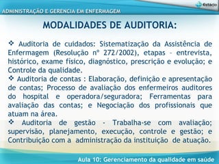 Aula 10: Gerenciamento da qualidade em saúde
ADMINISTRAÇÃO E GERENCIA EM ENFERMAGEMADMINISTRAÇÃO E GERENCIA EM ENFERMAGEM
MODALIDADES DE AUDITORIA:
 
 Auditoria de cuidados: Sistematização da Assistência de
Enfermagem (Resolução nº 272/2002), etapas – entrevista,
histórico, exame físico, diagnóstico, prescrição e evolução; e
Controle da qualidade.
 Auditoria de contas : Elaboração, definição e apresentação
de contas; Processo de avaliação dos enfermeiros auditores
do hospital e operadora/seguradora; Ferramentas para
avaliação das contas; e Negociação dos profissionais que
atuam na área.
 Auditoria de gestão - Trabalha-se com avaliação;
supervisão, planejamento, execução, controle e gestão; e
Contribuição com a administração da instituição de atuação.
 