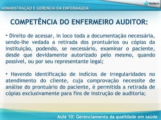 Aula 10: Gerenciamento da qualidade em saúde
ADMINISTRAÇÃO E GERENCIA EM ENFERMAGEMADMINISTRAÇÃO E GERENCIA EM ENFERMAGEM
COMPETÊNCIA DO ENFERMEIRO AUDITOR:
 
• Direito de acessar, in loco toda a documentação necessária,
sendo-lhe vedada a retirada dos prontuários ou cópias da
instituição, podendo, se necessário, examinar o paciente,
desde que devidamente autorizado pelo mesmo, quando
possível, ou por seu representante legal;
• Havendo identificação de indícios de irregularidades no
atendimento do cliente, cuja comprovação necessite de
análise do prontuário do paciente, é permitida a retirada de
cópias exclusivamente para fins de instrução de auditoria;
 
 