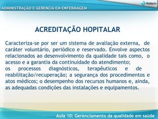 Aula 10: Gerenciamento da qualidade em saúde
ADMINISTRAÇÃO E GERENCIA EM ENFERMAGEMADMINISTRAÇÃO E GERENCIA EM ENFERMAGEM
ACREDITAÇÃO HOPITALAR
 
Caracteriza-se por ser um sistema de avaliação externa, de
caráter voluntário, periódico e reservado. Envolve aspectos
relacionados ao desenvolvimento da qualidade tais como, o
acesso e a garantia da continuidade do atendimento;
os processos diagnósticos, terapêuticos e de
reabilitação/recuperação; a segurança dos procedimentos e
atos médicos; o desempenho dos recursos humanos e, ainda,
as adequadas condições das instalações e equipamentos.
 