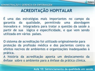 Aula 10: Gerenciamento da qualidade em saúde
ADMINISTRAÇÃO E GERENCIA EM ENFERMAGEMADMINISTRAÇÃO E GERENCIA EM ENFERMAGEM
ACREDITAÇÃO HOPITALAR
É uma das estratégias mais importantes no campo da
garantia da qualidade, permitindo uma abordagem
inovadora e integradora para tratar a questão da saúde a
partir de sua lógica e especificidade, e que vem sendo
utilizada em vários países.
 
O sistema de acreditação foi utilizado originalmente para
proteção da profissão médica e dos pacientes contra os
efeitos nocivos de ambientes e organizações inadequadas à
prática.
A história da acreditação aponta um deslocamento da
ênfase sobre o ambiente para a ênfase da prática clínica.
 