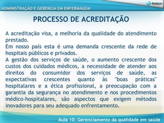 Aula 10: Gerenciamento da qualidade em saúde
ADMINISTRAÇÃO E GERENCIA EM ENFERMAGEMADMINISTRAÇÃO E GERENCIA EM ENFERMAGEM
PROCESSO DE ACREDITAÇÃO
 
A acreditação visa, a melhoria da qualidade do atendimento
prestado.
Em nosso país esta é uma demanda crescente da rede de
hospitais públicos e privados.
A gestão dos serviços de saúde, o aumento crescente dos
custos dos cuidados médicos, a necessidade de atender aos
direitos do consumidor dos serviços de saúde, as
expectativas crescentes quanto às "boas práticas"
hospitalares e a ética profissional, a preocupação com a
garantia da segurança no atendimento e nos procedimentos
médico-hospitalares, são aspectos que exigem métodos
inovadores para seu adequado enfrentamento.
 