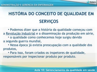 Aula 10: Gerenciamento da qualidade em saúde
ADMINISTRAÇÃO E GERENCIA EM ENFERMAGEMADMINISTRAÇÃO E GERENCIA EM ENFERMAGEM
HISTÓRIA DO CONCEITO DE QUALIDADE EM
SERVIÇOS
• Podemos dizer que a história da qualidade começou com
a Revolução Industrial e a disseminação da produção em série,
• a qualidade como conhecemos hoje surgiu devido
a segunda guerra mundial,
• Nessa época já existia preocupação com a qualidade dos
produtos,
• Para isso, foram criados os inspetores de qualidade,
responsáveis por inspecionar produto por produto.
 