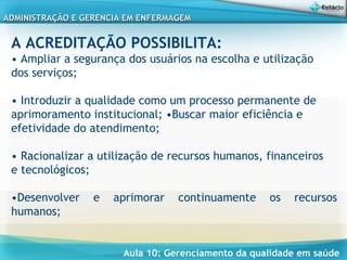 Aula 10: Gerenciamento da qualidade em saúde
ADMINISTRAÇÃO E GERENCIA EM ENFERMAGEMADMINISTRAÇÃO E GERENCIA EM ENFERMAGEM
A ACREDITAÇÃO POSSIBILITA:
• Ampliar a segurança dos usuários na escolha e utilização
dos serviços;
• Introduzir a qualidade como um processo permanente de
aprimoramento institucional; •Buscar maior eficiência e
efetividade do atendimento;
• Racionalizar a utilização de recursos humanos, financeiros
e tecnológicos;
•Desenvolver e aprimorar continuamente os recursos
humanos;
 