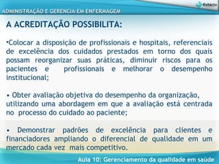 Aula 10: Gerenciamento da qualidade em saúde
ADMINISTRAÇÃO E GERENCIA EM ENFERMAGEMADMINISTRAÇÃO E GERENCIA EM ENFERMAGEM
A ACREDITAÇÃO POSSIBILITA:
•Colocar a disposição de profissionais e hospitais, referenciais
de excelência dos cuidados prestados em torno dos quais
possam reorganizar suas práticas, diminuir riscos para os
pacientes e profissionais e melhorar o desempenho
institucional;
• Obter avaliação objetiva do desempenho da organização,
utilizando uma abordagem em que a avaliação está centrada
no processo do cuidado ao paciente;
• Demonstrar padrões de excelência para clientes e
financiadores ampliando o diferencial de qualidade em um
mercado cada vez mais competitivo.
 