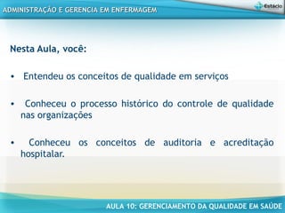 AULA 10: GERENCIAMENTO DA QUALIDADE EM SAÚDE
ADMINISTRAÇÃO E GERENCIA EM ENFERMAGEMADMINISTRAÇÃO E GERENCIA EM ENFERMAGEM
Nesta Aula, você:
• Entendeu os conceitos de qualidade em serviços
• Conheceu o processo histórico do controle de qualidade
nas organizações
• Conheceu os conceitos de auditoria e acreditação
hospitalar.
 