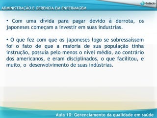 Aula 10: Gerenciamento da qualidade em saúde
ADMINISTRAÇÃO E GERENCIA EM ENFERMAGEMADMINISTRAÇÃO E GERENCIA EM ENFERMAGEM
• Com uma dívida para pagar devido à derrota, os
japoneses começam a investir em suas industrias.
• O que fez com que os japoneses logo se sobressaíssem
foi o fato de que a maioria de sua população tinha
instrução, possuía pelo menos o nível médio, ao contrário
dos americanos, e eram disciplinados, o que facilitou, e
muito, o desenvolvimento de suas indústrias.
 