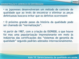 Aula 10: Gerenciamento da qualidade em saúde
ADMINISTRAÇÃO E GERENCIA EM ENFERMAGEMADMINISTRAÇÃO E GERENCIA EM ENFERMAGEM
• os japoneses desenvolveram um método de controle de
qualidade que ao invés de encontrar e eliminar as peças
defeituosas buscava evitar que os defeitos ocorressem
• O próximo grande passo da história da qualidade pode
ser chamado de “normalização”.
•A partir de 1987, com a criação da ISO9000, o que houve
foi mas uma popularização impressionante em meio às
indústrias das certificações dos “sistemas de garantia da
qualidade” segundo padrões adotados internacionalmente.
 