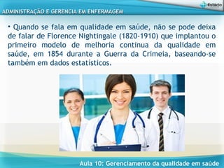 Aula 10: Gerenciamento da qualidade em saúde
ADMINISTRAÇÃO E GERENCIA EM ENFERMAGEMADMINISTRAÇÃO E GERENCIA EM ENFERMAGEM
• Quando se fala em qualidade em saúde, não se pode deixa
de falar de Florence Nightingale (1820-1910) que implantou o
primeiro modelo de melhoria continua da qualidade em
saúde, em 1854 durante a Guerra da Crimeia, baseando-se
também em dados estatísticos.
 