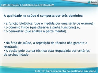 Aula 10: Gerenciamento da qualidade em saúde
ADMINISTRAÇÃO E GERENCIA EM ENFERMAGEMADMINISTRAÇÃO E GERENCIA EM ENFERMAGEM
A qualidade na saúde é composta por três domínios:
• a função biológica (que é medida por uma série de exames),
• o domínio físico (que observa a parte funcional) e,
• o bem-estar (que analisa a parte mental).
• Na área de saúde, a repetição da técnica não garante o
resultado.
• A opção pelo uso da técnica está respaldada por critérios
de probabilidade.
 