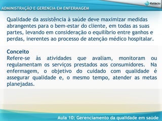 Aula 10: Gerenciamento da qualidade em saúde
ADMINISTRAÇÃO E GERENCIA EM ENFERMAGEMADMINISTRAÇÃO E GERENCIA EM ENFERMAGEM
Qualidade da assistência à saúde deve maximizar medidas
abrangentes para o bem-estar do cliente, em todas as suas
partes, levando em consideração o equilíbrio entre ganhos e
perdas, inerentes ao processo de atenção médico hospitalar.
Conceito
Refere-se às atividades que avaliam, monitoram ou
regulamentam os serviços prestados aos consumidores. Na
enfermagem, o objetivo do cuidado com qualidade é
assegurar qualidade e, o mesmo tempo, atender as metas
planejadas.
 