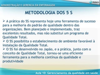 Aula 10: Gerenciamento da qualidade em saúde
ADMINISTRAÇÃO E GERENCIA EM ENFERMAGEMADMINISTRAÇÃO E GERENCIA EM ENFERMAGEM
METODOLOGIA DOS 5 S
 A prática do 5S representa hoje uma ferramenta de sucesso
para a melhoria do padrão de qualidade dentro das
organizações. Bem planejado e implementado, traz
excelentes resultados, mas não substitui um programa de
Qualidade Total.
 O 5S possibilita o estabelecimento de ambiente favorável à
instalação da Qualidade Total.
 O 5S foi desenvolvido no Japão, e a prática, junto com o
conceito de Qualidade Total, tornou-se uma eficiente
ferramenta para a melhoria contínua da qualidade e
produtividade
 