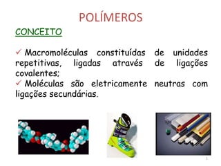 POLÍMEROS
CONCEITO
 Macromoléculas constituídas de unidades
repetitivas, ligadas através de ligações
covalentes;
 Moléculas são eletricamente neutras com
ligações secundárias.
1
 